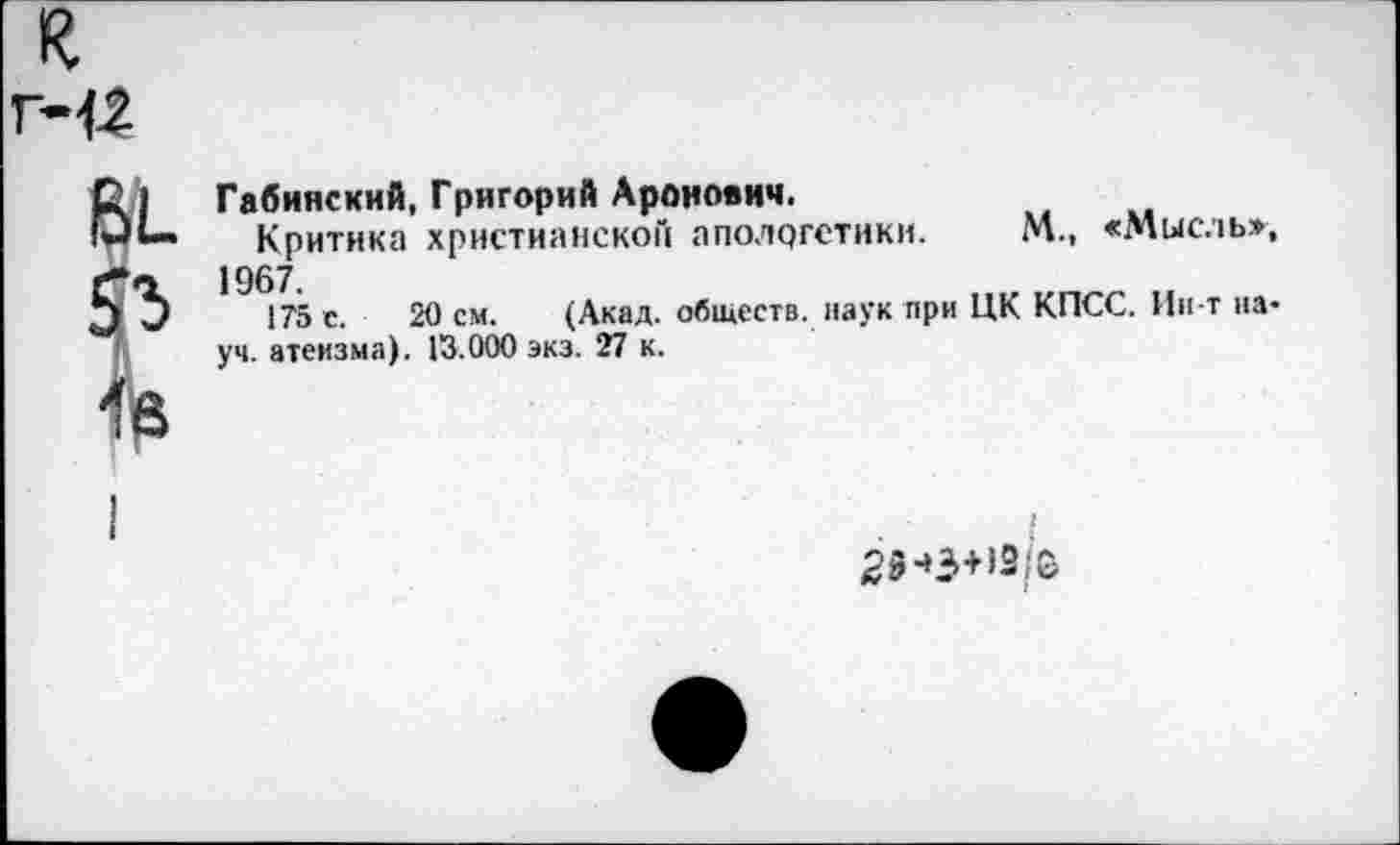 ﻿к
Г-12
вь
Габинский, Григорий Аронович.
Критика христианской апологетики. М., «Мысль», 1967.
175 с. 20 см. (Акад, обществ, наук при ЦК КПСС. Ин-т науч. атеизма). 13.000 экз. 27 к.
25-»3+>2;О